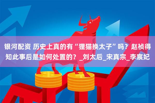 银河配资 历史上真的有“狸猫换太子”吗？赵祯得知此事后是如何处置的？_刘太后_宋真宗_李宸妃