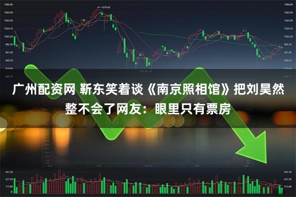 广州配资网 靳东笑着谈《南京照相馆》把刘昊然整不会了网友：眼里只有票房