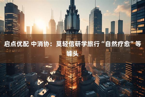 启点优配 中消协：莫轻信研学旅行“自然疗愈”等噱头