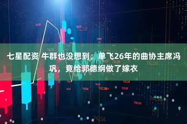 七星配资 牛群也没想到，单飞26年的曲协主席冯巩，竟给郭德纲做了嫁衣