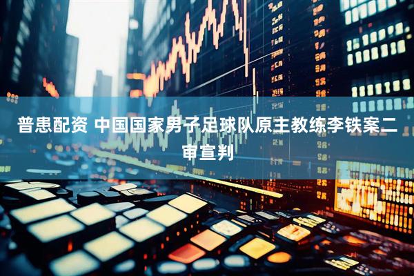 普患配资 中国国家男子足球队原主教练李铁案二审宣判