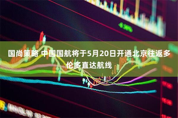 国尚策略 中国国航将于5月20日开通北京往返多伦多直达航线