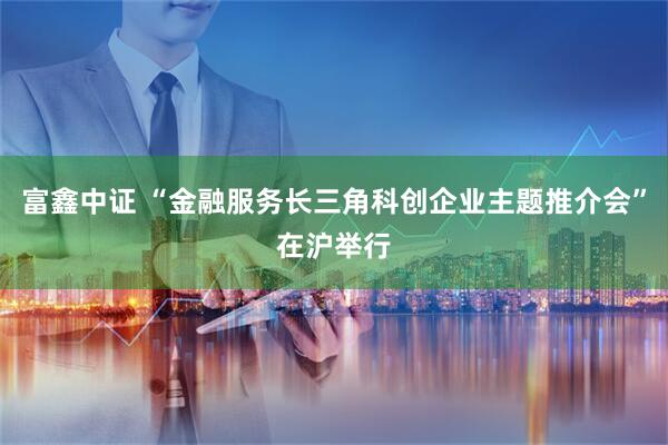 富鑫中证 “金融服务长三角科创企业主题推介会”在沪举行