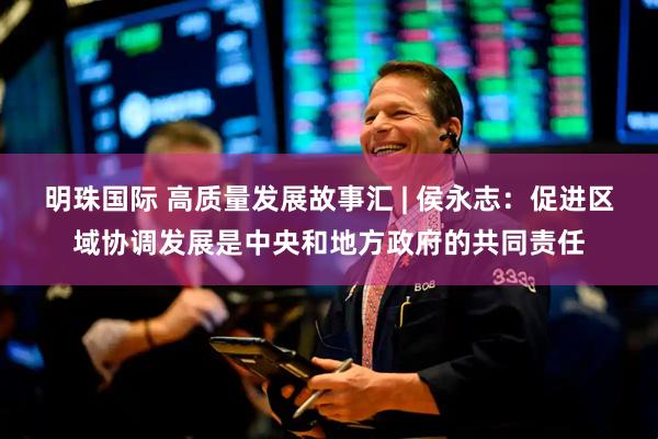 明珠国际 高质量发展故事汇 | 侯永志：促进区域协调发展是中央和地方政府的共同责任