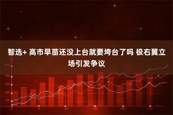 智选+ 高市早苗还没上台就要垮台了吗 极右翼立场引发争议