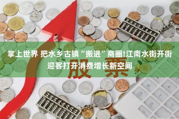 掌上世界 把水乡古镇“搬进”商圈!江南水街开街迎客打开消费增长新空间