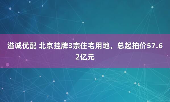 溢诚优配 北京挂牌3宗住宅用地,总起拍价57.62亿元
