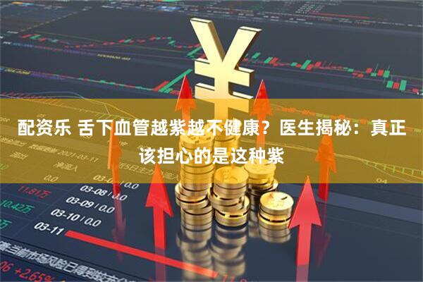 配资乐 舌下血管越紫越不健康？医生揭秘：真正该担心的是这种紫
